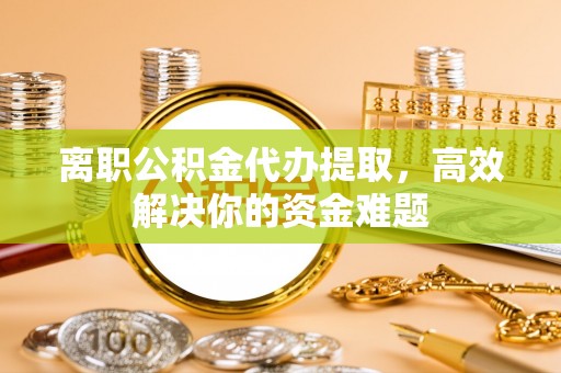 内蒙古离职公积金代办提取，高效解决你的资金难题
