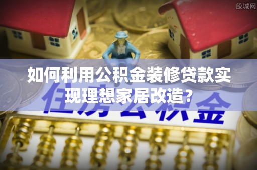 内蒙古如何利用公积金装修贷款实现理想家居改造？
