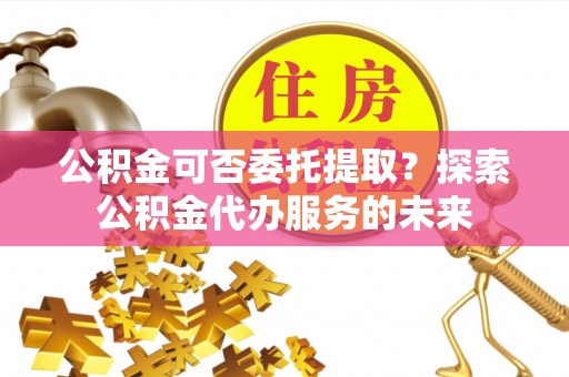 内蒙古公积金可否委托提取？探索公积金代办服务的未来